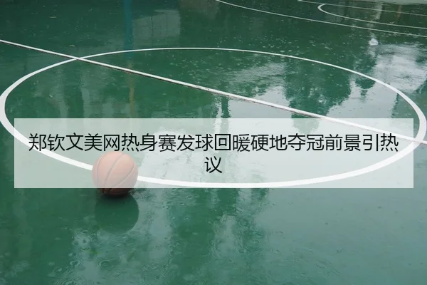 郑钦文美网热身赛发球回暖硬地夺冠前景引热议
